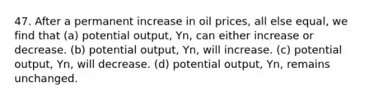 47. After a permanent increase in oil prices, all else equal, we find that (a) potential output, Yn, can either increase or decrease. (b) potential output, Yn, will increase. (c) potential output, Yn, will decrease. (d) potential output, Yn, remains unchanged.