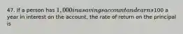 47. If a person has 1,000 in a savings account and earns100 a year in interest on the account, the rate of return on the principal is