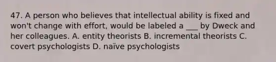 47. A person who believes that intellectual ability is fixed and won't change with effort, would be labeled a ___ by Dweck and her colleagues. A. entity theorists B. incremental theorists C. covert psychologists D. naïve psychologists