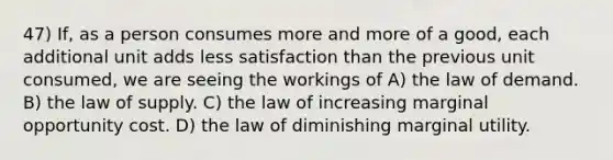 47) If, as a person consumes more and more of a good, each additional unit adds less satisfaction than the previous unit consumed, we are seeing the workings of A) the law of demand. B) the law of supply. C) the law of increasing marginal opportunity cost. D) the law of diminishing marginal utility.