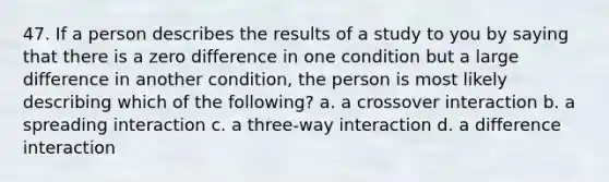 47. If a person describes the results of a study to you by saying that there is a zero difference in one condition but a large difference in another condition, the person is most likely describing which of the following? a. a crossover interaction b. a spreading interaction c. a three-way interaction d. a difference interaction