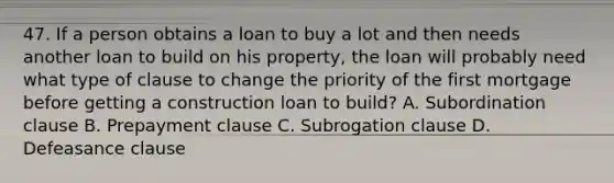 47. If a person obtains a loan to buy a lot and then needs another loan to build on his property, the loan will probably need what type of clause to change the priority of the first mortgage before getting a construction loan to build? A. Subordination clause B. Prepayment clause C. Subrogation clause D. Defeasance clause