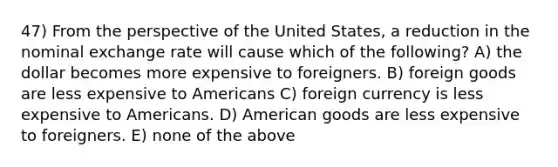 47) From the perspective of the United States, a reduction in the nominal exchange rate will cause which of the following? A) the dollar becomes more expensive to foreigners. B) foreign goods are less expensive to Americans C) foreign currency is less expensive to Americans. D) American goods are less expensive to foreigners. E) none of the above