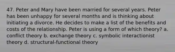 47. Peter and Mary have been married for several years. Peter has been unhappy for several months and is thinking about initiating a divorce. He decides to make a list of the benefits and costs of the relationship. Peter is using a form of which theory? a. conflict theory b. exchange theory c. symbolic interactionist theory d. structural-functional theory