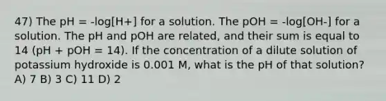 47) The pH = -log[H+] for a solution. The pOH = -log[OH-] for a solution. The pH and pOH are related, and their sum is equal to 14 (pH + pOH = 14). If the concentration of a dilute solution of potassium hydroxide is 0.001 M, what is the pH of that solution? A) 7 B) 3 C) 11 D) 2