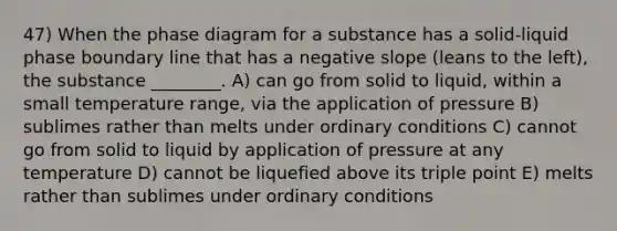 47) When the phase diagram for a substance has a solid-liquid phase boundary line that has a negative slope (leans to the left), the substance ________. A) can go from solid to liquid, within a small temperature range, via the application of pressure B) sublimes rather than melts under ordinary conditions C) cannot go from solid to liquid by application of pressure at any temperature D) cannot be liquefied above its triple point E) melts rather than sublimes under ordinary conditions