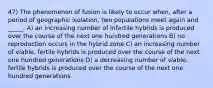 47) The phenomenon of fusion is likely to occur when, after a period of geographic isolation, two populations meet again and _____. A) an increasing number of infertile hybrids is produced over the course of the next one hundred generations B) no reproduction occurs in the hybrid zone C) an increasing number of viable, fertile hybrids is produced over the course of the next one hundred generations D) a decreasing number of viable, fertile hybrids is produced over the course of the next one hundred generations