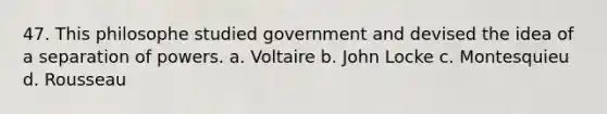 47. This philosophe studied government and devised the idea of a separation of powers. a. Voltaire b. John Locke c. Montesquieu d. Rousseau