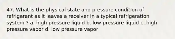 47. What is the physical state and pressure condition of refrigerant as it leaves a receiver in a typical refrigeration system ? a. high pressure liquid b. low pressure liquid c. high pressure vapor d. low pressure vapor