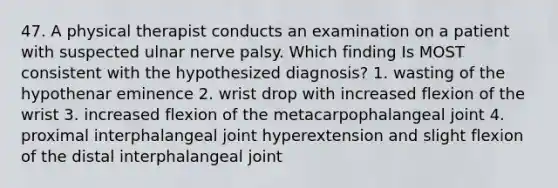 47. A physical therapist conducts an examination on a patient with suspected ulnar nerve palsy. Which finding Is MOST consistent with the hypothesized diagnosis? 1. wasting of the hypothenar eminence 2. wrist drop with increased flexion of the wrist 3. increased flexion of the metacarpophalangeal joint 4. proximal interphalangeal joint hyperextension and slight flexion of the distal interphalangeal joint