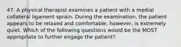 47. A physical therapist examines a patient with a medial collateral ligament sprain. During the examination, the patient appears to be relaxed and comfortable, however, is extremely quiet. Which of the following questions would be the MOST appropriate to further engage the patient?