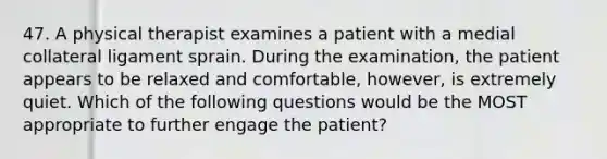 47. A physical therapist examines a patient with a medial collateral ligament sprain. During the examination, the patient appears to be relaxed and comfortable, however, is extremely quiet. Which of the following questions would be the MOST appropriate to further engage the patient?