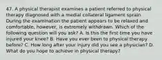 47. A physical therapist examines a patient referred to physical therapy diagnosed with a medial collateral ligament sprain. During the examination the patient appears to be relaxed and comfortable, however, is extremely withdrawn. Which of the following question will you ask? A. Is this the first time you have injured your knee? B. Have you ever been to physical therapy before? C. How long after your injury did you see a physician? D. What do you hope to achieve in physical therapy?