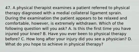 47. A physical therapist examines a patient referred to physical therapy diagnosed with a medial collateral ligament sprain. During the examination the patient appears to be relaxed and comfortable, however, is extremely withdrawn. Which of the following question will you ask? A. Is this the first time you have injured your knee? B. Have you ever been to physical therapy before? C. How long after your injury did you see a physician? D. What do you hope to achieve in physical therapy?