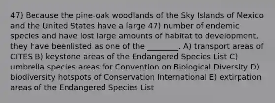 47) Because the pine-oak woodlands of the Sky Islands of Mexico and the United States have a large 47) number of endemic species and have lost large amounts of habitat to development, they have beenlisted as one of the ________. A) transport areas of CITES B) keystone areas of the Endangered Species List C) umbrella species areas for Convention on Biological Diversity D) biodiversity hotspots of Conservation International E) extirpation areas of the Endangered Species List