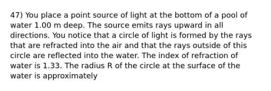 47) You place a point source of light at the bottom of a pool of water 1.00 m deep. The source emits rays upward in all directions. You notice that a circle of light is formed by the rays that are refracted into the air and that the rays outside of this circle are reflected into the water. The index of refraction of water is 1.33. The radius R of the circle at the surface of the water is approximately