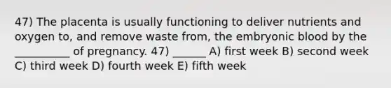 47) The placenta is usually functioning to deliver nutrients and oxygen to, and remove waste from, the embryonic blood by the __________ of pregnancy. 47) ______ A) first week B) second week C) third week D) fourth week E) fifth week