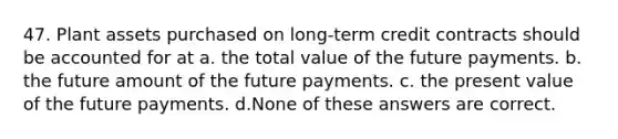 47. Plant assets purchased on long-term credit contracts should be accounted for at a. the total value of the future payments. b. the future amount of the future payments. c. the present value of the future payments. d.None of these answers are correct.