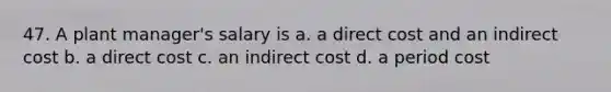 47. A plant manager's salary is a. a direct cost and an indirect cost b. a direct cost c. an indirect cost d. a period cost