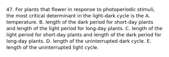 47. For plants that flower in response to photoperiodic stimuli, the most critical determinant in the light-dark cycle is the A. temperature. B. length of the dark period for short-day plants and length of the light period for long-day plants. C. length of the light period for short-day plants and length of the dark period for long-day plants. D. length of the uninterrupted dark cycle. E. length of the uninterrupted light cycle.