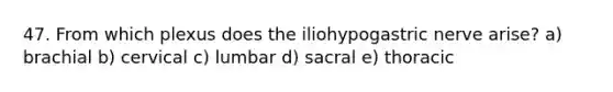 47. From which plexus does the iliohypogastric nerve arise? a) brachial b) cervical c) lumbar d) sacral e) thoracic