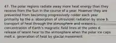 47. The polar regions radiate away more heat energy than they receive from the Sun in the course of a year. However they are prevented from becoming progressively colder each year primarily by the a. absorption of ultraviolet radiation by snow b. transport of heat through the atmosphere and oceans c. concentration of Earth's magnetic field lines at the poles d. release of latent hear to the atmosphere when the polar ice caps melt e. generation of heat by glacial movement