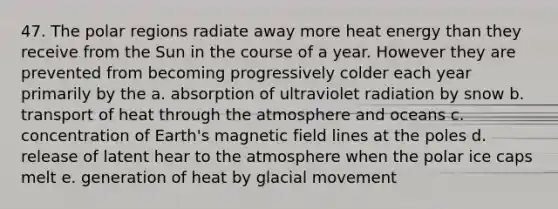 47. The polar regions radiate away more heat energy than they receive from the Sun in the course of a year. However they are prevented from becoming progressively colder each year primarily by the a. absorption of ultraviolet radiation by snow b. transport of heat through the atmosphere and oceans c. concentration of Earth's magnetic field lines at the poles d. release of latent hear to the atmosphere when the polar ice caps melt e. generation of heat by glacial movement