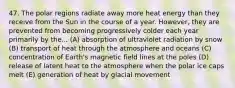 47. The polar regions radiate away more heat energy than they receive from the Sun in the course of a year. However, they are prevented from becoming progressively colder each year primarily by the... (A) absorption of ultraviolet radiation by snow (B) transport of heat through the atmosphere and oceans (C) concentration of Earth's magnetic field lines at the poles (D) release of latent heat to the atmosphere when the polar ice caps melt (E) generation of heat by glacial movement