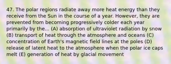 47. The polar regions radiate away more heat energy than they receive from the Sun in the course of a year. However, they are prevented from becoming progressively colder each year primarily by the... (A) absorption of ultraviolet radiation by snow (B) transport of heat through the atmosphere and oceans (C) concentration of Earth's magnetic field lines at the poles (D) release of latent heat to the atmosphere when the polar ice caps melt (E) generation of heat by glacial movement