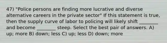 47) "Police persons are finding more lucrative and diverse alternative careers in the private sector" If this statement is true, then the supply curve of labor to policing will likely shift ________ and become ________ steep. Select the best pair of answers. A) up; more B) down; less C) up; less D) down; more