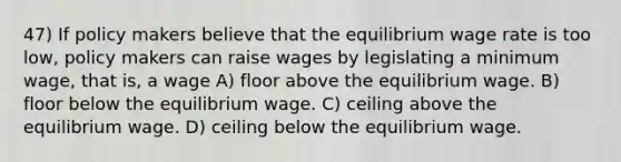 47) If policy makers believe that the equilibrium wage rate is too low, policy makers can raise wages by legislating a minimum wage, that is, a wage A) floor above the equilibrium wage. B) floor below the equilibrium wage. C) ceiling above the equilibrium wage. D) ceiling below the equilibrium wage.