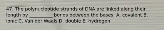 47. The polynucleotide strands of DNA are linked along their length by __________ bonds between the bases. A. covalent B. ionic C. Van der Waals D. double E. hydrogen