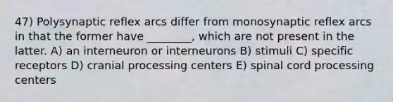 47) Polysynaptic reflex arcs differ from monosynaptic reflex arcs in that the former have ________, which are not present in the latter. A) an interneuron or interneurons B) stimuli C) specific receptors D) cranial processing centers E) spinal cord processing centers