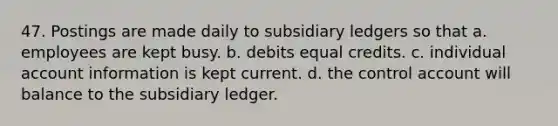 47. Postings are made daily to subsidiary ledgers so that a. employees are kept busy. b. debits equal credits. c. individual account information is kept current. d. the control account will balance to the subsidiary ledger.