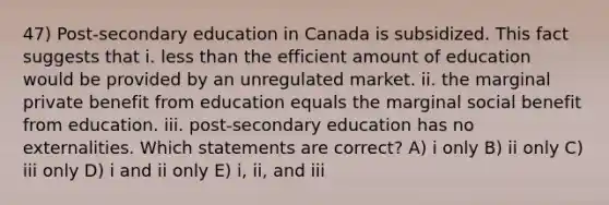 47) Post-secondary education in Canada is subsidized. This fact suggests that i. less than the efficient amount of education would be provided by an unregulated market. ii. the marginal private benefit from education equals the marginal social benefit from education. iii. post-secondary education has no externalities. Which statements are correct? A) i only B) ii only C) iii only D) i and ii only E) i, ii, and iii