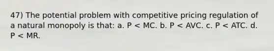 47) The potential problem with competitive pricing regulation of a natural monopoly is that: a. P < MC. b. P < AVC. c. P < ATC. d. P < MR.