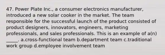 47. Power Plate Inc., a consumer electronics manufacturer, introduced a new solar cooker in the market. The team responsible for the successful launch of the product consisted of product designers, innovators, engineers, marketing professionals, and sales professionals. This is an example of a(n) _____. a.cross-functional team b.department team c.traditional work group d.employee involvement team