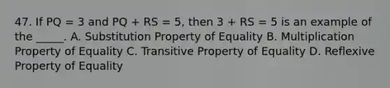 47. If PQ = 3 and PQ + RS = 5, then 3 + RS = 5 is an example of the _____. A. Substitution Property of Equality B. Multiplication Property of Equality C. Transitive Property of Equality D. Reflexive Property of Equality