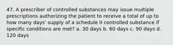 47. A prescriber of controlled substances may issue multiple prescriptions authorizing the patient to receive a total of up to how many days' supply of a schedule II controlled substance if specific conditions are met? a. 30 days b. 60 days c. 90 days d. 120 days