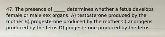 47. The presence of _____ determines whether a fetus develops female or male sex organs. A) testosterone produced by the mother B) progesterone produced by the mother C) androgens produced by the fetus D) progesterone produced by the fetus