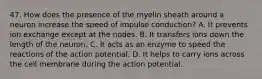 47. How does the presence of the myelin sheath around a neuron increase the speed of impulse conduction? A. It prevents ion exchange except at the nodes. B. It transfers ions down the length of the neuron. C. It acts as an enzyme to speed the reactions of the action potential. D. It helps to carry ions across the cell membrane during the action potential.