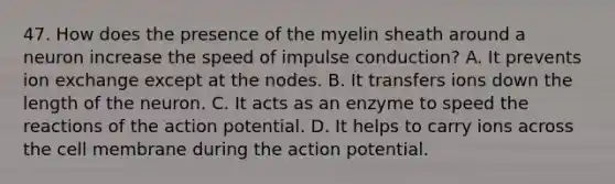 47. How does the presence of the myelin sheath around a neuron increase the speed of impulse conduction? A. It prevents ion exchange except at the nodes. B. It transfers ions down the length of the neuron. C. It acts as an enzyme to speed the reactions of the action potential. D. It helps to carry ions across the cell membrane during the action potential.