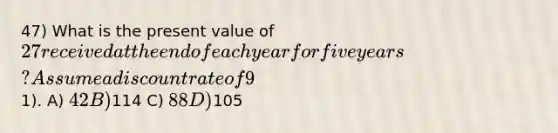 47) What is the present value of 27 received at the end of each year for five years? Assume a discount rate of 9%. The first payment will be received one year from today (round to the nearest1). A) 42 B)114 C) 88 D)105