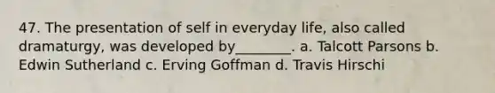 47. The presentation of self in everyday life, also called dramaturgy, was developed by________. a. Talcott Parsons b. Edwin Sutherland c. Erving Goffman d. Travis Hirschi