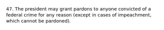 47. The president may grant pardons to anyone convicted of a federal crime for any reason (except in cases of impeachment, which cannot be pardoned).