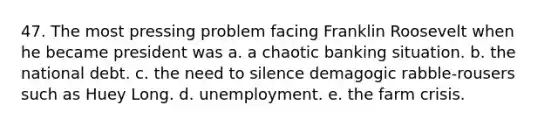 47. The most pressing problem facing Franklin Roosevelt when he became president was a. a chaotic banking situation. b. the national debt. c. the need to silence demagogic rabble-rousers such as Huey Long. d. unemployment. e. the farm crisis.