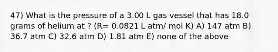 47) What is the pressure of a 3.00 L gas vessel that has 18.0 grams of helium at ? (R= 0.0821 L atm/ mol K) A) 147 atm B) 36.7 atm C) 32.6 atm D) 1.81 atm E) none of the above