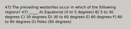 47) The prevailing westerlies occur in which of the following regions? 47) _____ A) Equatorial (0 to 5 degrees) B) 5 to 30 degrees C) 30 degrees D) 30 to 60 degrees E) 60 degrees F) 60 to 90 degrees G) Poles (90 degrees)