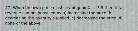 47) When the own price elasticity of good X is -3.5 then total revenue can be increased by a) increasing the price. b) decreasing the quantity supplied. c) decreasing the price. d) none of the above.