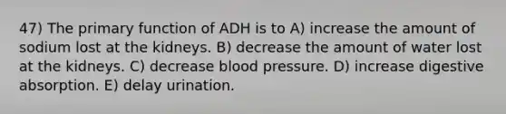 47) The primary function of ADH is to A) increase the amount of sodium lost at the kidneys. B) decrease the amount of water lost at the kidneys. C) decrease blood pressure. D) increase digestive absorption. E) delay urination.